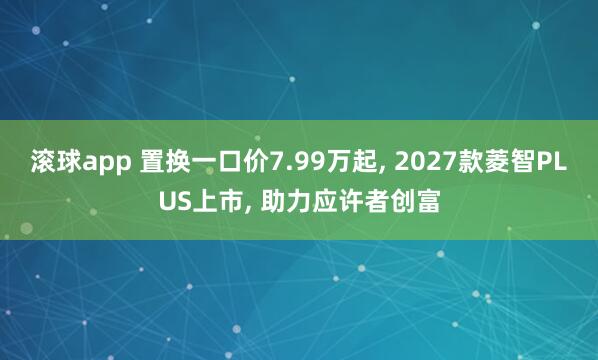 滚球app 置换一口价7.99万起， 2027款菱智PLUS上市， 助力应许者创富
