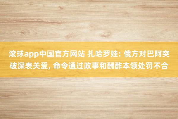 滚球app中国官方网站 扎哈罗娃: 俄方对巴阿突破深表关爱， 命令通过政事和酬酢本领处罚不合