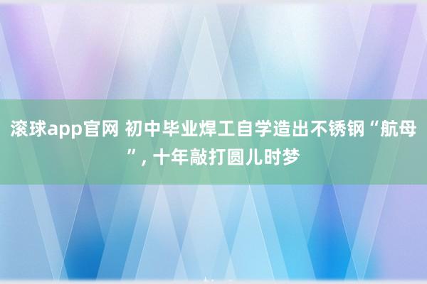 滚球app官网 初中毕业焊工自学造出不锈钢“航母”， 十年敲打圆儿时梦