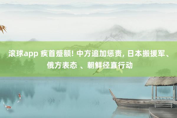 滚球app 疾首蹙额! 中方追加惩责， 日本搬援军、 俄方表态 、朝鲜径直行动