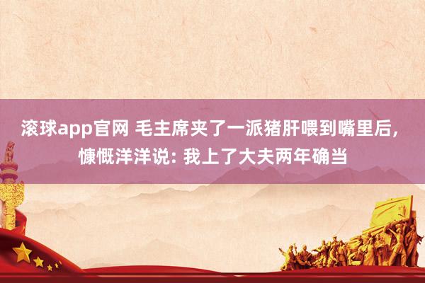 滚球app官网 毛主席夹了一派猪肝喂到嘴里后， 慷慨洋洋说: 我上了大夫两年确当