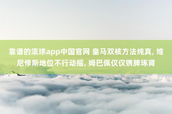靠谱的滚球app中国官网 皇马双核方法纯真， 维尼修斯地位不行动摇， 姆巴佩仅仅镌脾琢肾