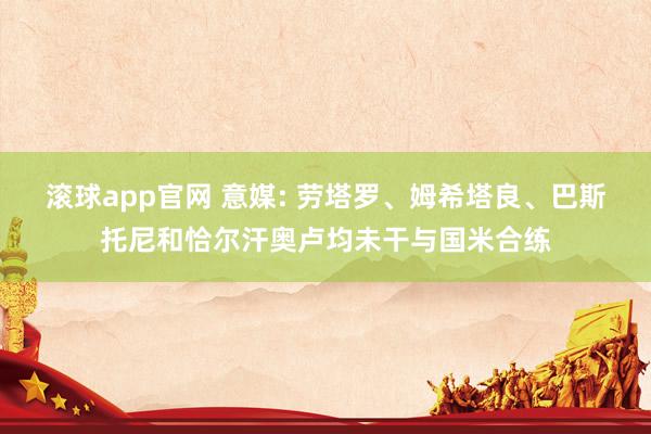 滚球app官网 意媒: 劳塔罗、姆希塔良、巴斯托尼和恰尔汗奥卢均未干与国米合练