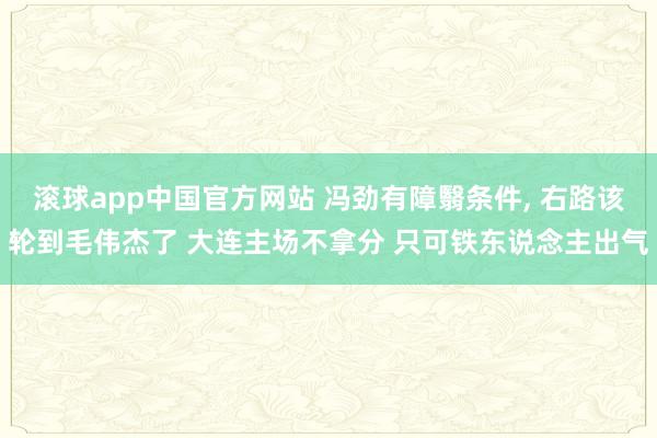 滚球app中国官方网站 冯劲有障翳条件， 右路该轮到毛伟杰了 大连主场不拿分 只可铁东说念主出气