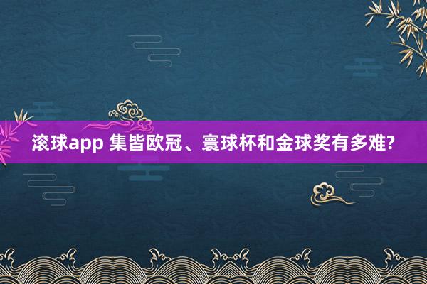 滚球app 集皆欧冠、寰球杯和金球奖有多难?