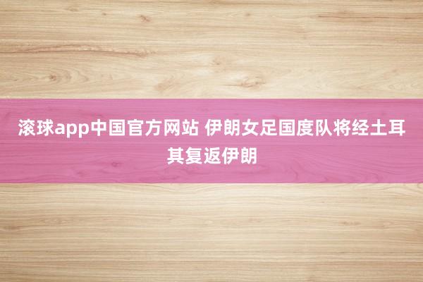 滚球app中国官方网站 伊朗女足国度队将经土耳其复返伊朗