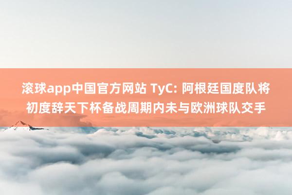 滚球app中国官方网站 TyC: 阿根廷国度队将初度辞天下杯备战周期内未与欧洲球队交手