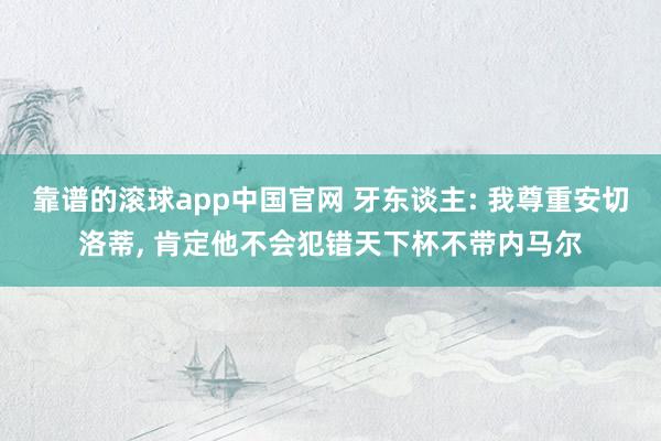 靠谱的滚球app中国官网 牙东谈主: 我尊重安切洛蒂， 肯定他不会犯错天下杯不带内马尔