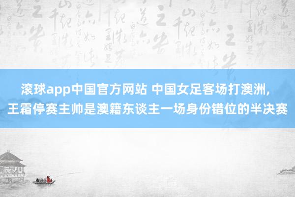 滚球app中国官方网站 中国女足客场打澳洲， 王霜停赛主帅是澳籍东谈主一场身份错位的半决赛