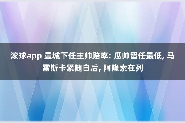 滚球app 曼城下任主帅赔率: 瓜帅留任最低， 马雷斯卡紧随自后， 阿隆索在列