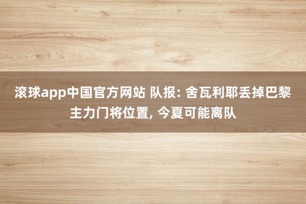 滚球app中国官方网站 队报: 舍瓦利耶丢掉巴黎主力门将位置， 今夏可能离队