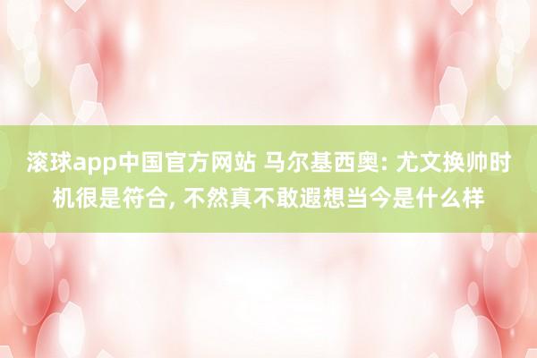滚球app中国官方网站 马尔基西奥: 尤文换帅时机很是符合， 不然真不敢遐想当今是什么样