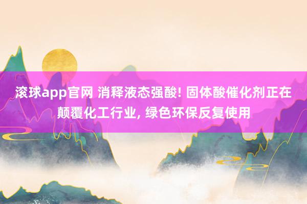 滚球app官网 消释液态强酸! 固体酸催化剂正在颠覆化工行业， 绿色环保反复使用