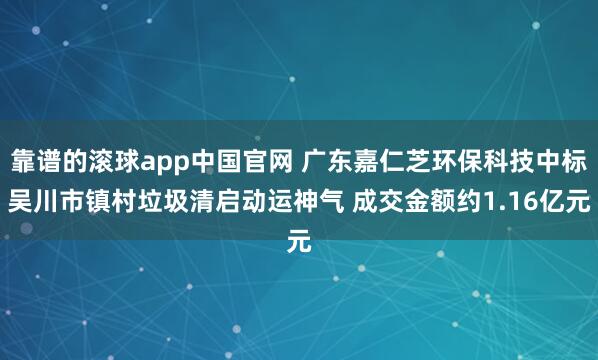 靠谱的滚球app中国官网 广东嘉仁芝环保科技中标吴川市镇村垃圾清启动运神气 成交金额约1.16亿元