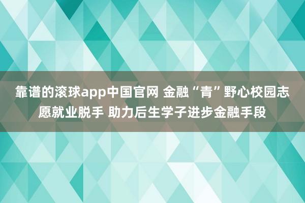 靠谱的滚球app中国官网 金融“青”野心校园志愿就业脱手 助力后生学子进步金融手段