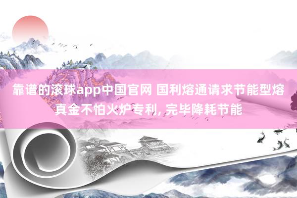 靠谱的滚球app中国官网 国利熔通请求节能型熔真金不怕火炉专利， 完毕降耗节能