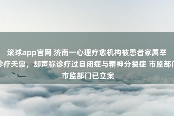 滚球app官网 济南一心理疗愈机构被患者家属举报：无诊疗天禀，却声称诊疗过自闭症与精神分裂症 市监部门已立案