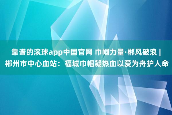 靠谱的滚球app中国官网 巾帼力量·郴风破浪 | 郴州市中心血站：福城巾帼凝热血以爱为舟护人命