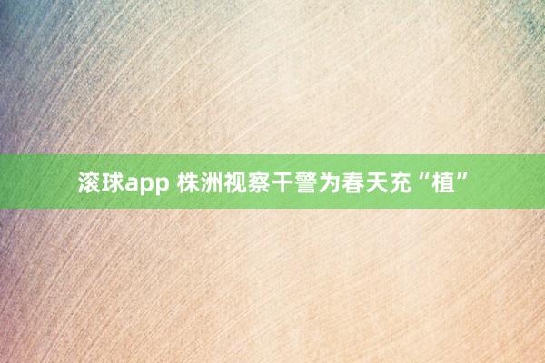 滚球app 株洲视察干警为春天充“植”