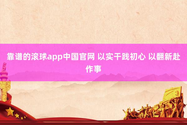 靠谱的滚球app中国官网 以实干践初心 以翻新赴作事