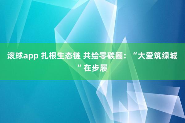 滚球app 扎根生态链 共绘零碳圈：“大爱筑绿城”在步履