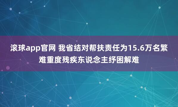 滚球app官网 我省结对帮扶责任为15.6万名繁难重度残疾东说念主纾困解难