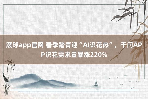 滚球app官网 春季踏青迎“AI识花热”,千问APP识花需求量暴涨220%
