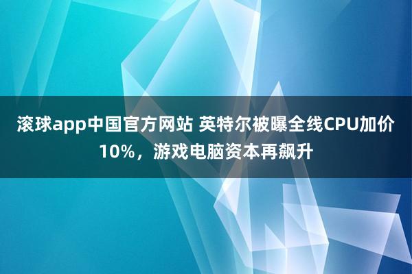 滚球app中国官方网站 英特尔被曝全线CPU加价10%，游戏电脑资本再飙升