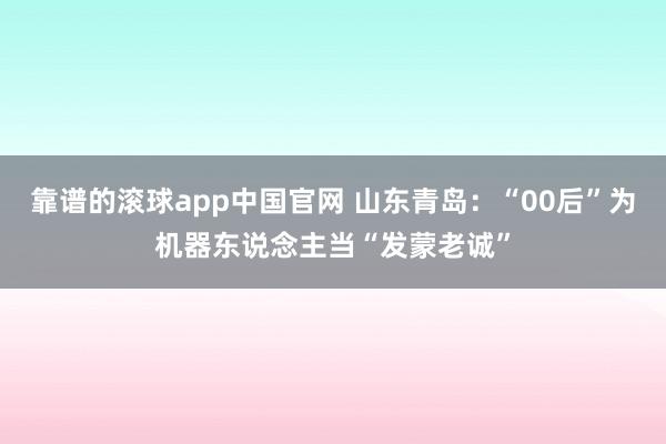 靠谱的滚球app中国官网 山东青岛：“00后”为机器东说念主当“发蒙老诚”
