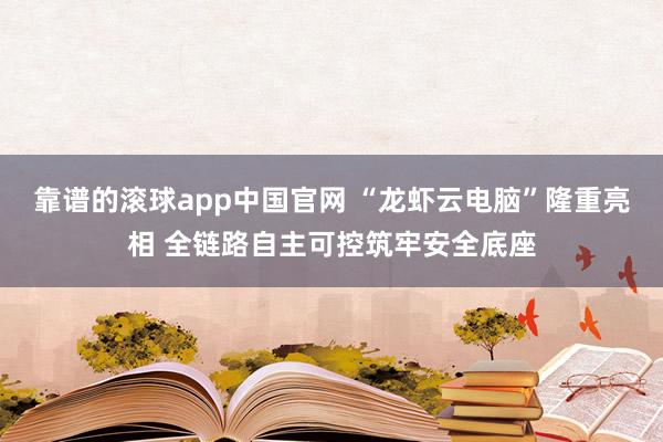 靠谱的滚球app中国官网 “龙虾云电脑”隆重亮相 全链路自主可控筑牢安全底座