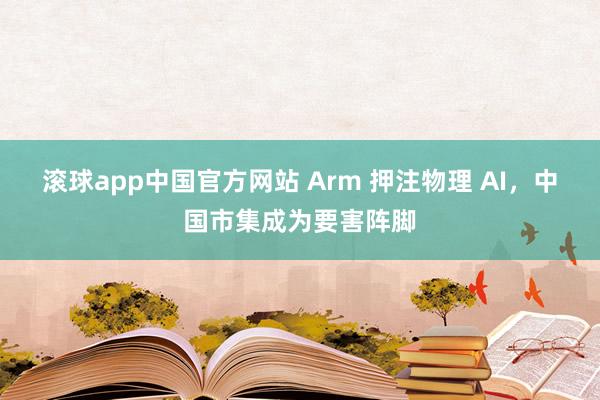 滚球app中国官方网站 Arm 押注物理 AI，中国市集成为要害阵脚