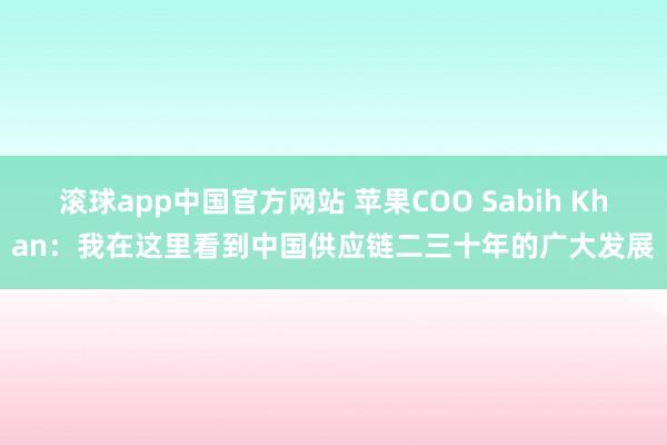 滚球app中国官方网站 苹果COO Sabih Khan：我在这里看到中国供应链二三十年的广大发展