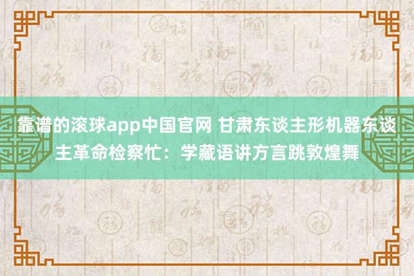 靠谱的滚球app中国官网 甘肃东谈主形机器东谈主革命检察忙：学藏语讲方言跳敦煌舞