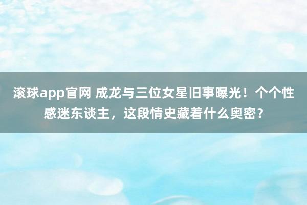 滚球app官网 成龙与三位女星旧事曝光！个个性感迷东谈主，这段情史藏着什么奥密？
