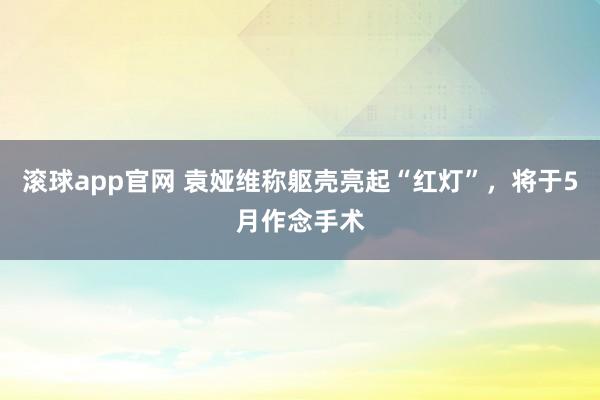滚球app官网 袁娅维称躯壳亮起“红灯”,将于5月作念手术