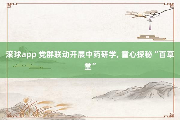 滚球app 党群联动开展中药研学， 童心探秘“百草堂”