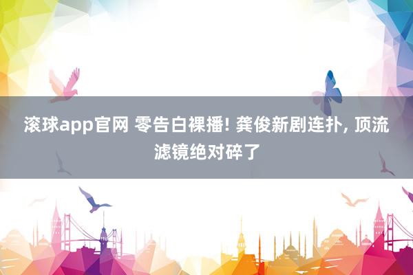 滚球app官网 零告白裸播! 龚俊新剧连扑， 顶流滤镜绝对碎了