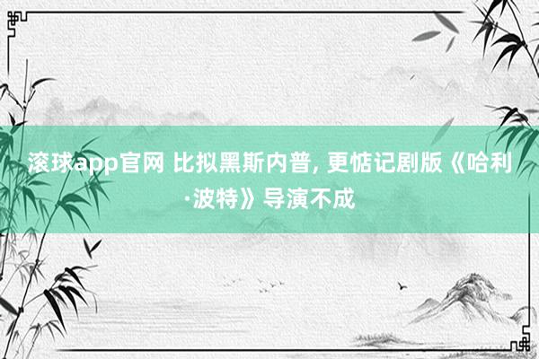 滚球app官网 比拟黑斯内普， 更惦记剧版《哈利·波特》导演不成