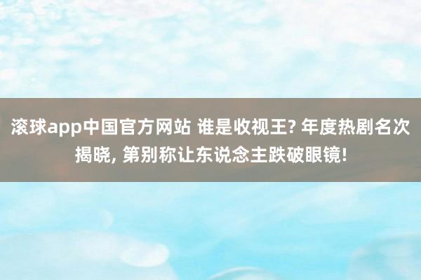 滚球app中国官方网站 谁是收视王? 年度热剧名次揭晓， 第别称让东说念主跌破眼镜!