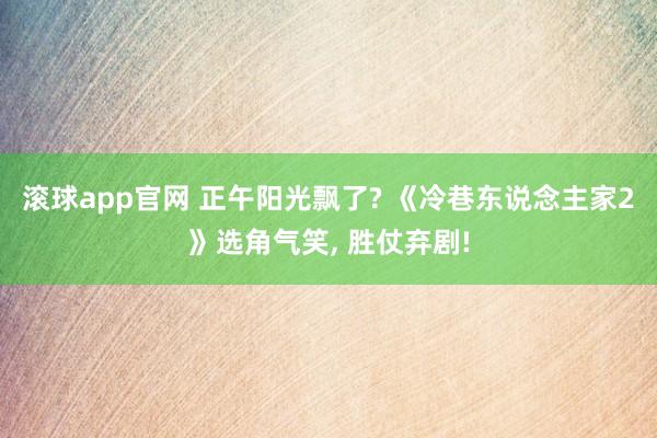 滚球app官网 正午阳光飘了? 《冷巷东说念主家2》选角气笑， 胜仗弃剧!