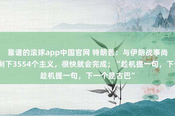 靠谱的滚球app中国官网 特朗普：与伊朗战事尚未完了，还剩下3554个主义，很快就会完成；“趁机提一句，下一个是古巴”