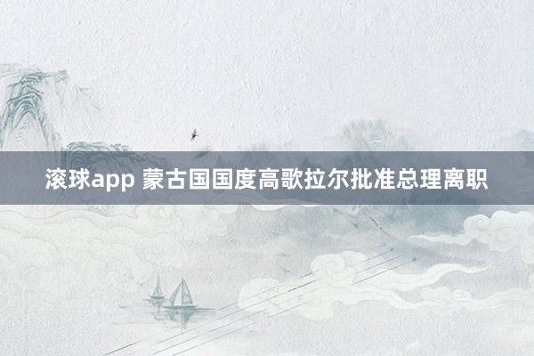 滚球app 蒙古国国度高歌拉尔批准总理离职