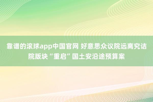 靠谱的滚球app中国官网 好意思众议院远离究诘院版块“重启”国土安沿途预算案