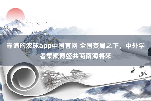 靠谱的滚球app中国官网 全国变局之下，中外学者集聚博鳌共商南海将来