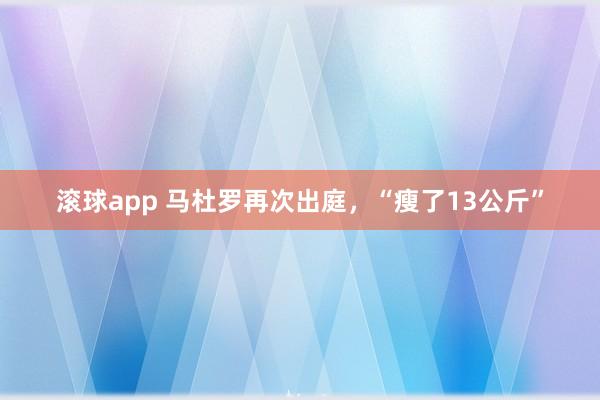 滚球app 马杜罗再次出庭，“瘦了13公斤”
