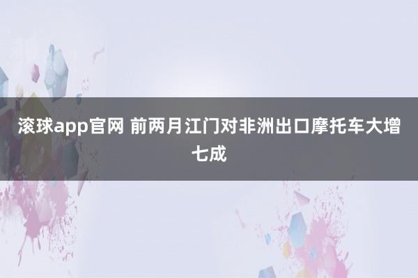 滚球app官网 前两月江门对非洲出口摩托车大增七成