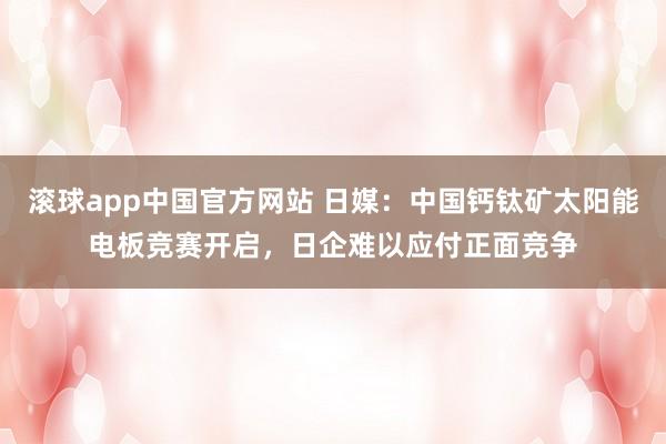 滚球app中国官方网站 日媒：中国钙钛矿太阳能电板竞赛开启，日企难以应付正面竞争