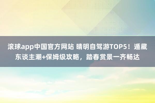 滚球app中国官方网站 晴明自驾游TOP5！遁藏东谈主潮+保姆级攻略，踏春赏景一齐畅达