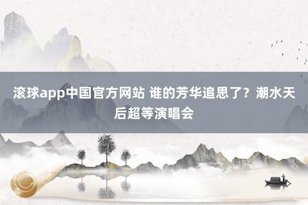 滚球app中国官方网站 谁的芳华追思了？潮水天后超等演唱会
