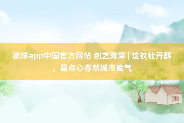 滚球app中国官方网站 创艺菏泽 | 这枚牡丹酥，是点心亦然城市底气
